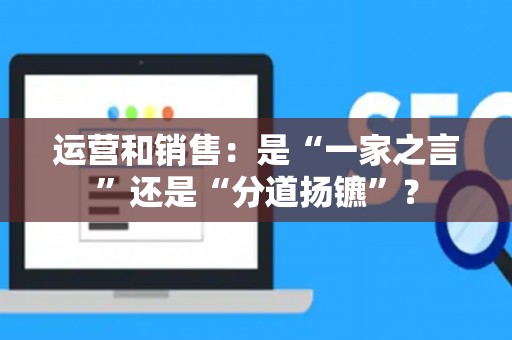 运营和销售:是“一家之言”还是“分道扬镳”? 运营和销售:是“一家之言”还是“分道扬镳”?